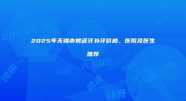 2025年无锡市烤瓷牙补牙价格、医院及医生推荐