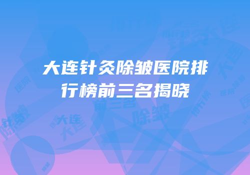 大连针灸除皱医院排行榜前三名揭晓