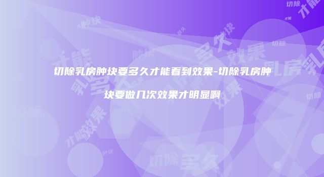 切除乳房肿块要多久才能看到效果-切除乳房肿块要做几次效果才明显啊