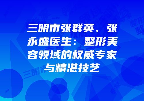 三明市张群英、张永盛医生：整形美容领域的权威专家与精湛技艺
