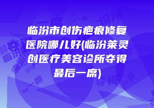 临汾市创伤疤痕修复医院哪儿好(临汾莱灵创医疗美容诊所夺得最后一席)