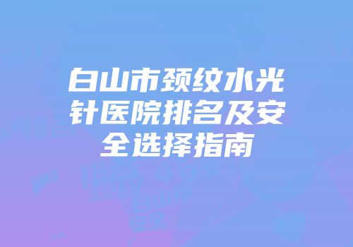 白山市颈纹水光针医院排名及安全选择指南