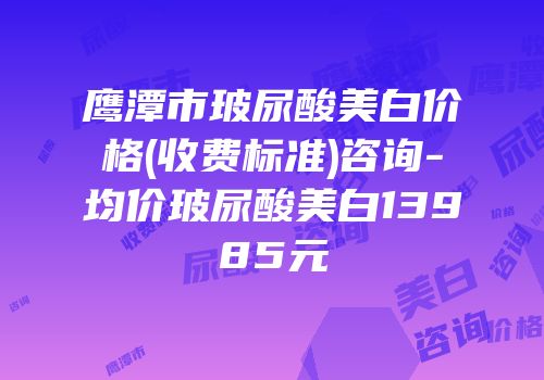 鹰潭市玻尿酸美白价格(收费标准)咨询-均价玻尿酸美白13985元