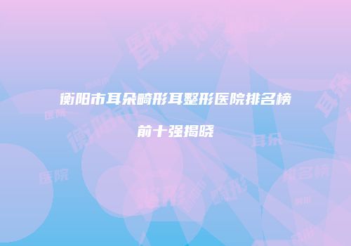 衡阳市耳朵畸形耳整形医院排名榜前十强揭晓