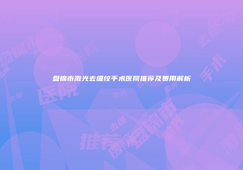 盘锦市激光去细纹手术医院推荐及费用解析