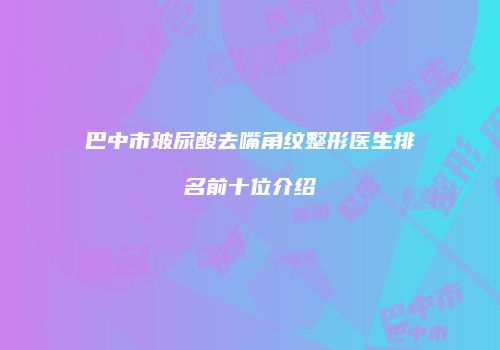 巴中市玻尿酸去嘴角纹整形医生排名前十位介绍