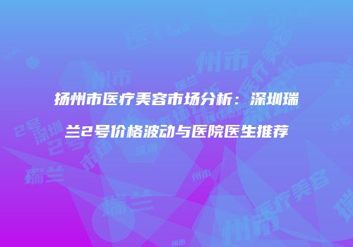扬州市医疗美容市场分析：深圳瑞兰2号价格波动与医院医生推荐