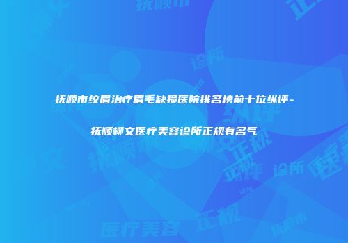 抚顺市纹眉治疗眉毛缺损医院排名榜前十位纵评-抚顺柳文医疗美容诊所正规有名气