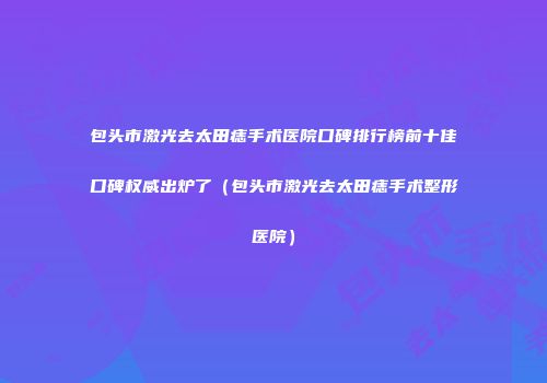 包头市激光去太田痣手术医院口碑排行榜前十佳口碑权威出炉了（包头市激光去太田痣手术整形医院）