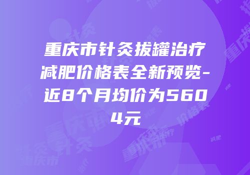 重庆市针灸拔罐治疗减肥价格表全新预览-近8个月均价为5604元