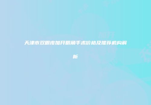 天津市双眼皮加开眼角手术价格及推荐机构解析