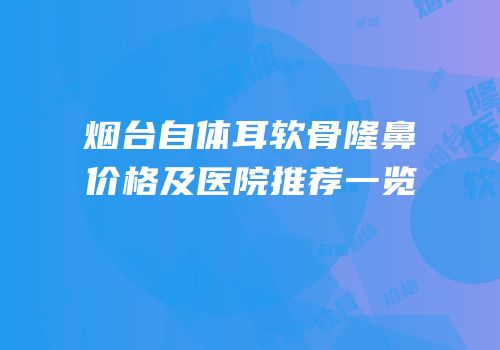 烟台自体耳软骨隆鼻价格及医院推荐一览