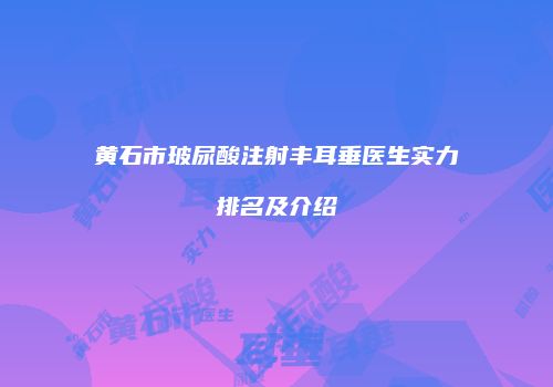 黄石市玻尿酸注射丰耳垂医生实力排名及介绍