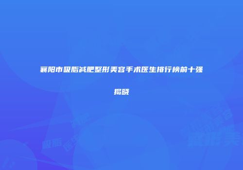 襄阳市吸脂减肥整形美容手术医生排行榜前十强揭晓