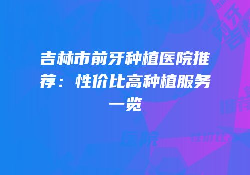 吉林市前牙种植医院推荐：性价比高种植服务一览