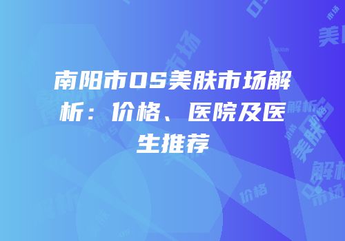 南阳市OS美肤市场解析：价格、医院及医生推荐