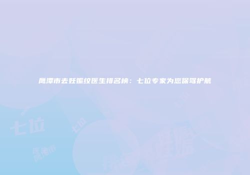 鹰潭市去妊娠纹医生排名榜：七位专家为您保驾护航