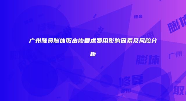 广州隆鼻膨体取出修复术费用影响因素及风险分析