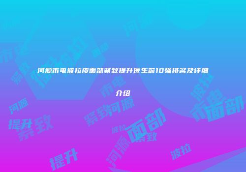 河源市电波拉皮面部紧致提升医生前10强排名及详细介绍