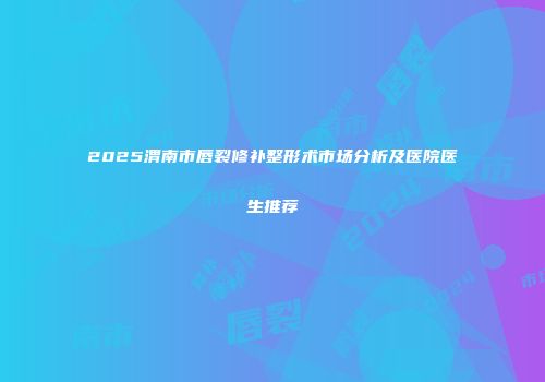 2025渭南市唇裂修补整形术市场分析及医院医生推荐
