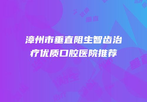 漳州市垂直阻生智齿治疗优质口腔医院推荐