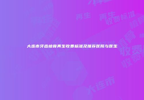 大连市牙齿植骨再生收费标准及推荐医院与医生