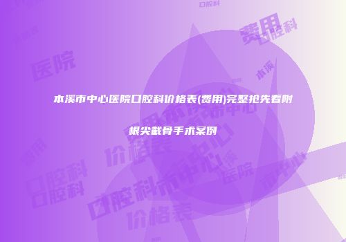 本溪市中心医院口腔科价格表(费用)完整抢先看附根尖截骨手术案例