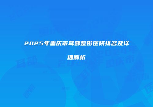 2025年重庆市耳部整形医院排名及详细解析