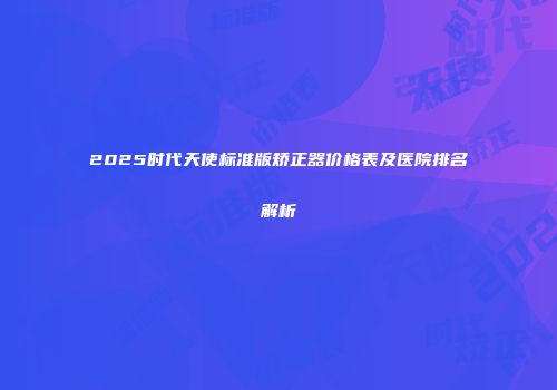 2025时代天使标准版矫正器价格表及医院排名解析
