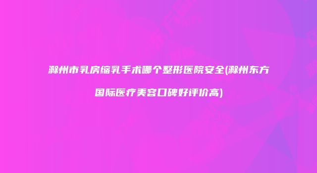 滁州市乳房缩乳手术哪个整形医院安全(滁州东方国际医疗美容口碑好评价高)