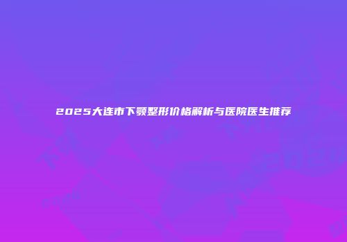 2025大连市下颚整形价格解析与医院医生推荐
