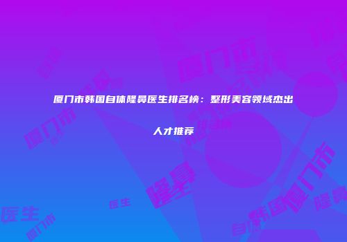厦门市韩国自体隆鼻医生排名榜：整形美容领域杰出人才推荐