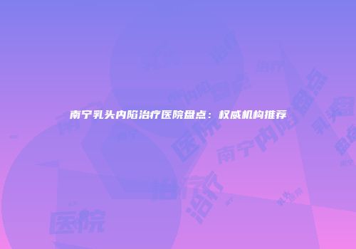 南宁乳头内陷治疗医院盘点：权威机构推荐