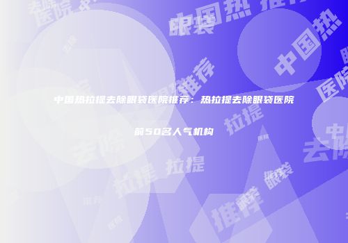 中国热拉提去除眼袋医院推荐：热拉提去除眼袋医院前50名人气机构