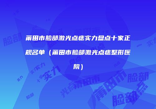 莆田市脸部激光点痣实力盘点十家正规名单（莆田市脸部激光点痣整形医院）