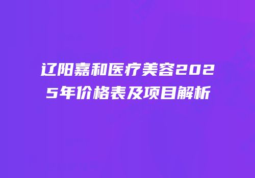 辽阳嘉和医疗美容2025年价格表及项目解析