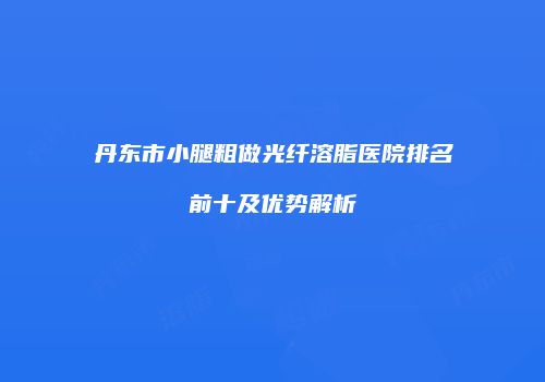 丹东市小腿粗做光纤溶脂医院排名前十及优势解析