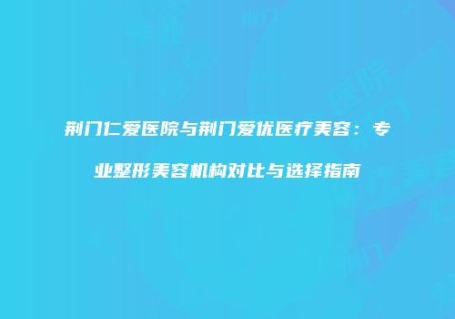 荆门仁爱医院与荆门爱优医疗美容：专业整形美容机构对比与选择指南
