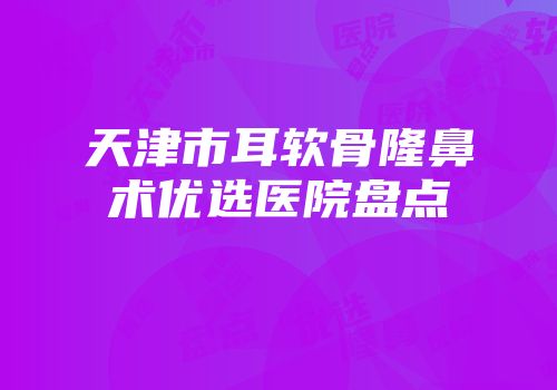 天津市耳软骨隆鼻术优选医院盘点