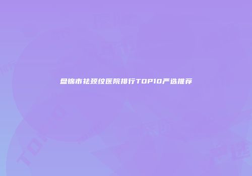 盘锦市祛颈纹医院排行TOP10严选推荐