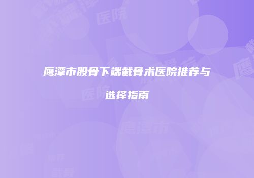 鹰潭市股骨下端截骨术医院推荐与选择指南
