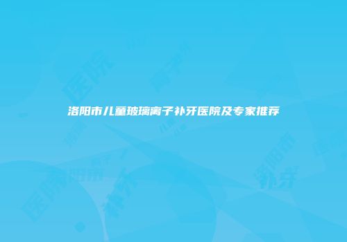 洛阳市儿童玻璃离子补牙医院及专家推荐