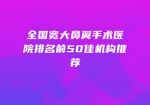 全国宽大鼻翼手术医院排名前50佳机构推荐