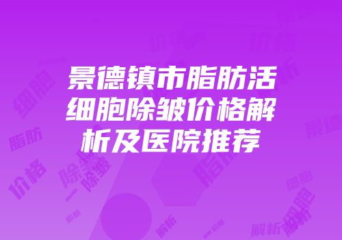景德镇市脂肪活细胞除皱价格解析及医院推荐