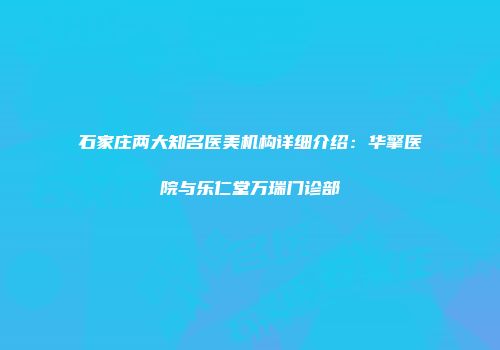 石家庄两大知名医美机构详细介绍：华擎医院与乐仁堂万瑞门诊部