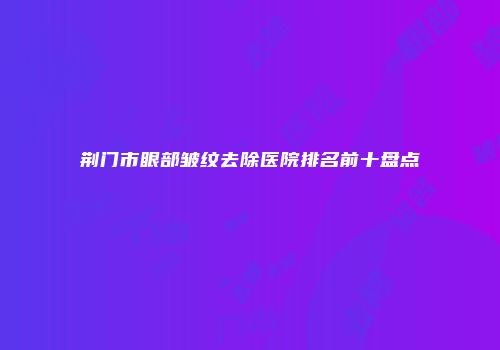荆门市眼部皱纹去除医院排名前十盘点