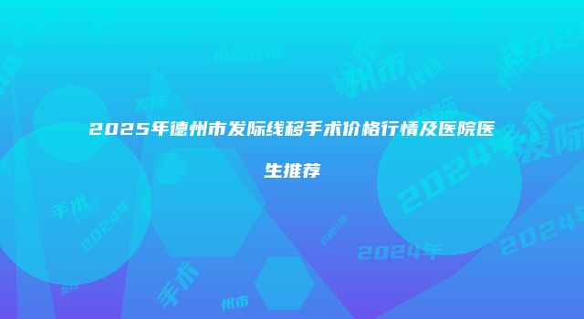 2025年德州市发际线移手术价格行情及医院医生推荐