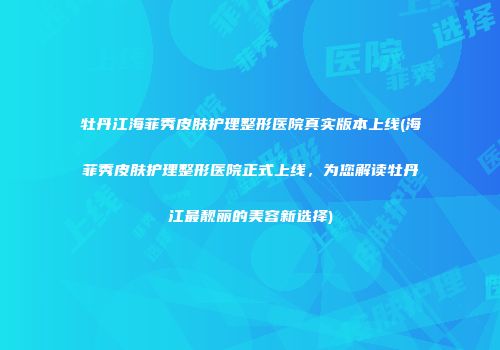 牡丹江海菲秀皮肤护理整形医院真实版本上线(海菲秀皮肤护理整形医院正式上线，为您解读牡丹江最靓丽的美容新选择)