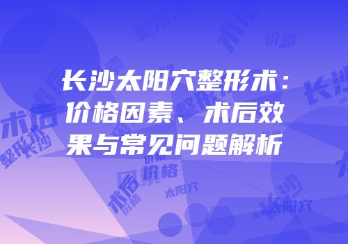 长沙太阳穴整形术：价格因素、术后效果与常见问题解析