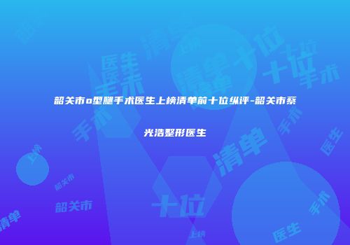韶关市o型腿手术医生上榜清单前十位纵评-韶关市蔡光浩整形医生